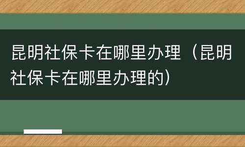 昆明社保卡在哪里办理（昆明社保卡在哪里办理的）