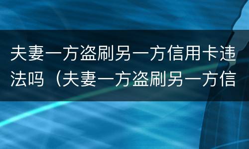 夫妻一方盗刷另一方信用卡违法吗（夫妻一方盗刷另一方信用卡违法吗判几年）
