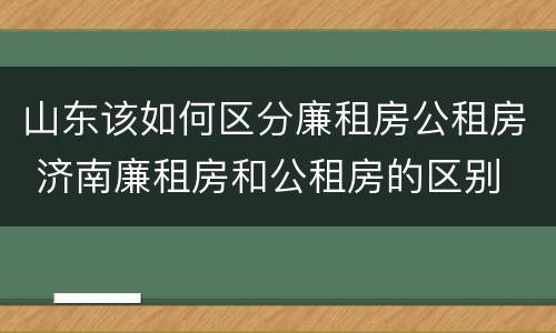 山东该如何区分廉租房公租房 济南廉租房和公租房的区别