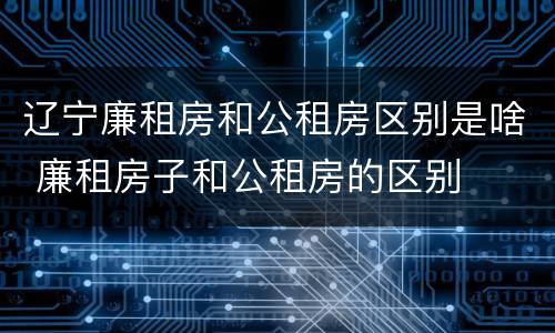 辽宁廉租房和公租房区别是啥 廉租房子和公租房的区别