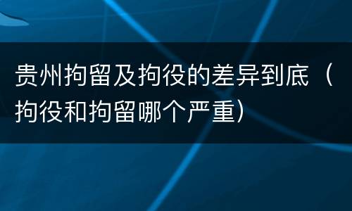 贵州拘留及拘役的差异到底（拘役和拘留哪个严重）
