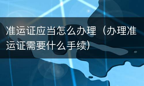准运证应当怎么办理（办理准运证需要什么手续）