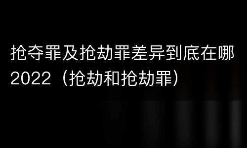 抢夺罪及抢劫罪差异到底在哪2022（抢劫和抢劫罪）
