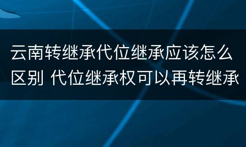 云南转继承代位继承应该怎么区别 代位继承权可以再转继承吗