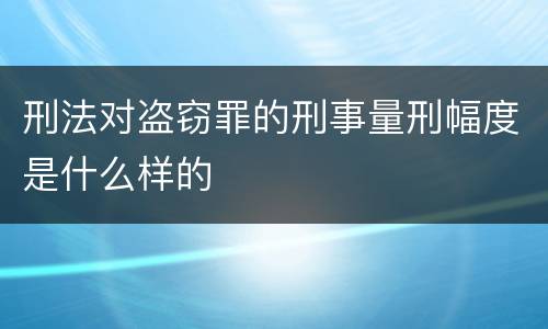 刑法对盗窃罪的刑事量刑幅度是什么样的