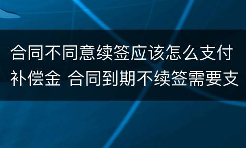 合同不同意续签应该怎么支付补偿金 合同到期不续签需要支付补偿金吗