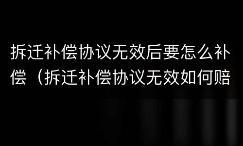 拆迁补偿协议无效后要怎么补偿（拆迁补偿协议无效如何赔偿）