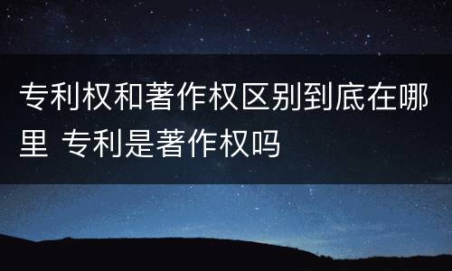 专利权和著作权区别到底在哪里 专利是著作权吗