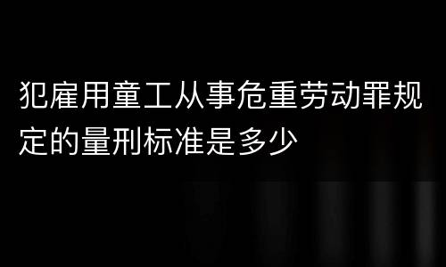 犯雇用童工从事危重劳动罪规定的量刑标准是多少