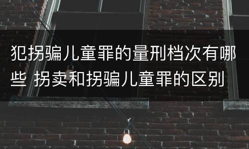 犯拐骗儿童罪的量刑档次有哪些 拐卖和拐骗儿童罪的区别