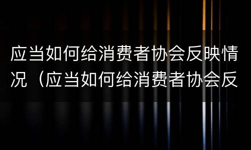 应当如何给消费者协会反映情况（应当如何给消费者协会反映情况的通知）