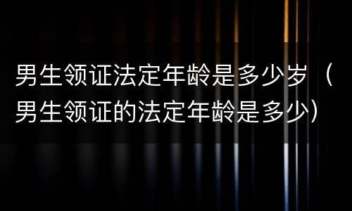 男生领证法定年龄是多少岁（男生领证的法定年龄是多少）