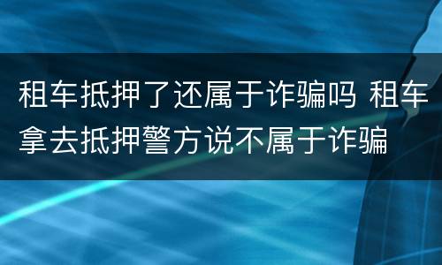 租车抵押了还属于诈骗吗 租车拿去抵押警方说不属于诈骗
