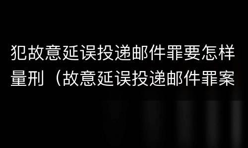 犯故意延误投递邮件罪要怎样量刑（故意延误投递邮件罪案例）