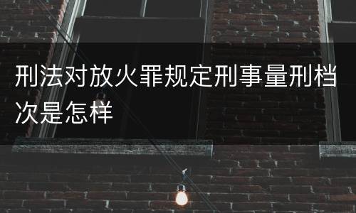 刑法对放火罪规定刑事量刑档次是怎样