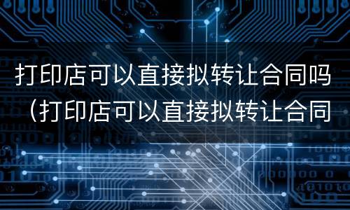 打印店可以直接拟转让合同吗（打印店可以直接拟转让合同吗知乎）