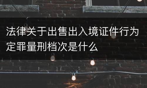 法律关于出售出入境证件行为定罪量刑档次是什么