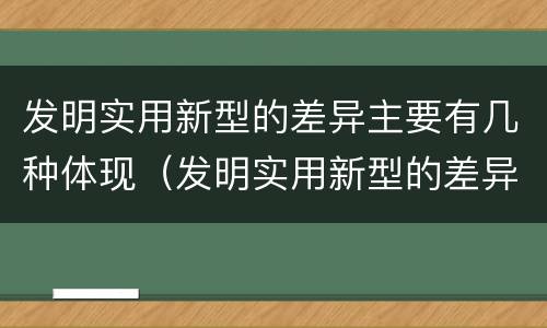 发明实用新型的差异主要有几种体现（发明实用新型的差异主要有几种体现形式）
