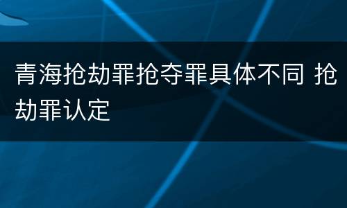 青海抢劫罪抢夺罪具体不同 抢劫罪认定