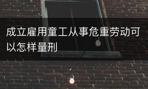 成立雇用童工从事危重劳动可以怎样量刑