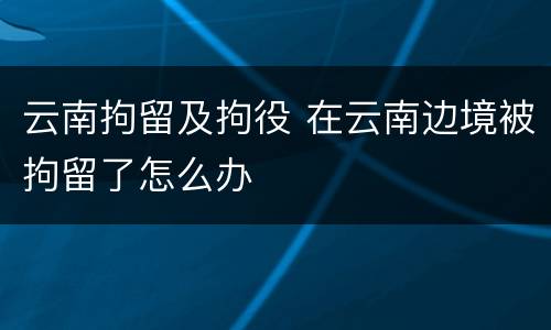 云南拘留及拘役 在云南边境被拘留了怎么办