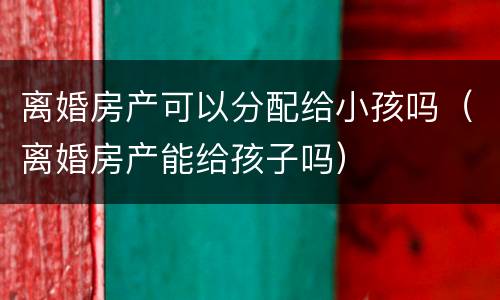 离婚房产可以分配给小孩吗（离婚房产能给孩子吗）