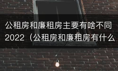 公租房和廉租房主要有啥不同2022（公租房和廉租房有什么不同?）