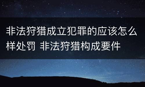 非法狩猎成立犯罪的应该怎么样处罚 非法狩猎构成要件