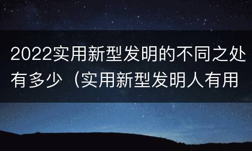 2022实用新型发明的不同之处有多少（实用新型发明人有用吗）
