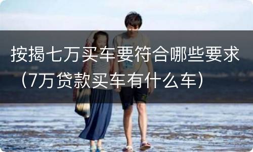 按揭七万买车要符合哪些要求（7万贷款买车有什么车）