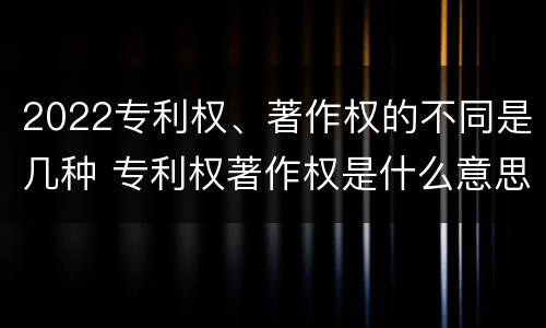 2022专利权、著作权的不同是几种 专利权著作权是什么意思