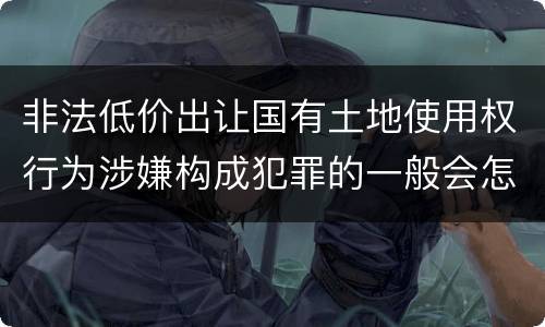非法低价出让国有土地使用权行为涉嫌构成犯罪的一般会怎么样追究刑事责任