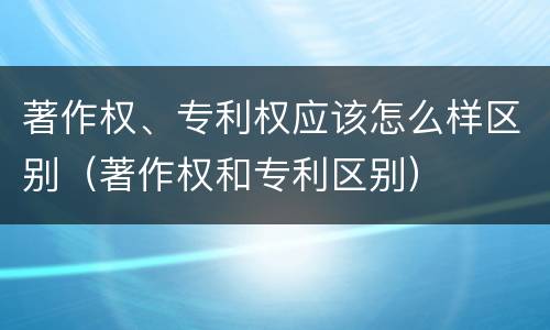著作权、专利权应该怎么样区别（著作权和专利区别）