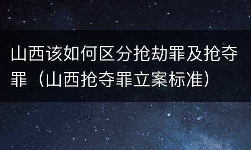 山西该如何区分抢劫罪及抢夺罪（山西抢夺罪立案标准）