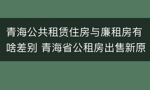 青海公共租赁住房与廉租房有啥差别 青海省公租房出售新原则
