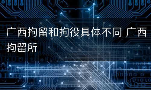 广西拘留和拘役具体不同 广西拘留所
