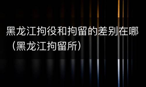 黑龙江拘役和拘留的差别在哪（黑龙江拘留所）