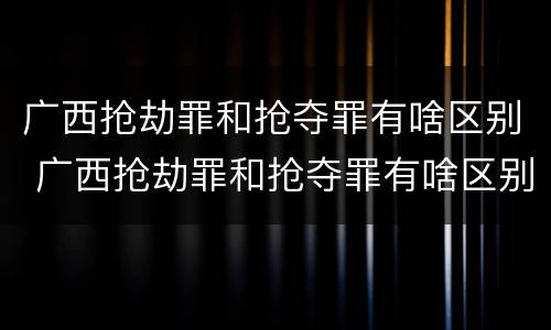 广西抢劫罪和抢夺罪有啥区别 广西抢劫罪和抢夺罪有啥区别呢