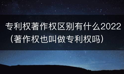 专利权著作权区别有什么2022（著作权也叫做专利权吗）