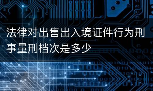 法律对出售出入境证件行为刑事量刑档次是多少