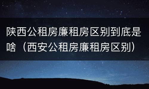 陕西公租房廉租房区别到底是啥（西安公租房廉租房区别）