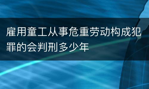 雇用童工从事危重劳动构成犯罪的会判刑多少年