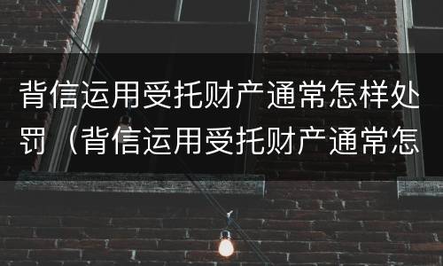 背信运用受托财产通常怎样处罚（背信运用受托财产通常怎样处罚他人）
