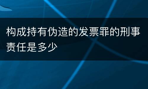 构成持有伪造的发票罪的刑事责任是多少
