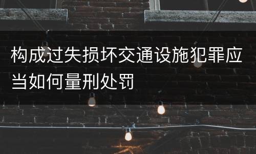 构成过失损坏交通设施犯罪应当如何量刑处罚