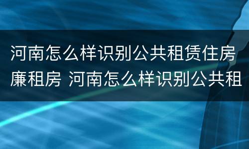 河南怎么样识别公共租赁住房廉租房 河南怎么样识别公共租赁住房廉租房信息