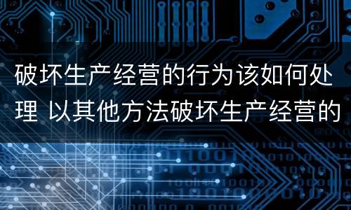 破坏生产经营的行为该如何处理 以其他方法破坏生产经营的行为