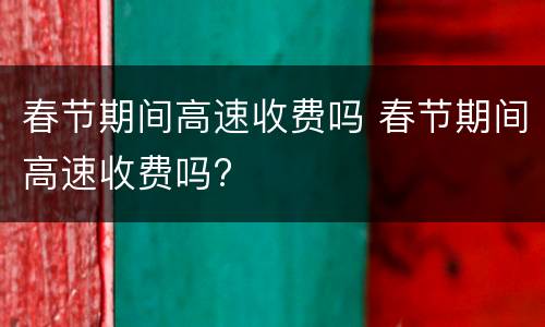 春节期间高速收费吗 春节期间高速收费吗?