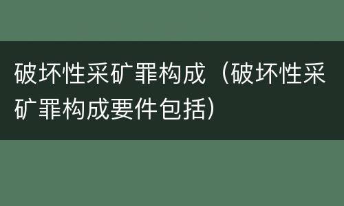 破坏性采矿罪构成（破坏性采矿罪构成要件包括）