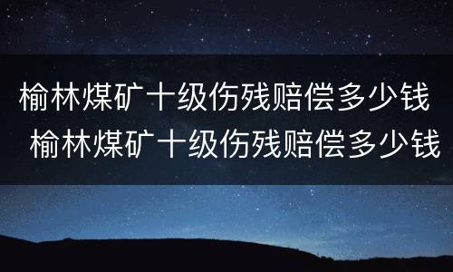 榆林煤矿十级伤残赔偿多少钱 榆林煤矿十级伤残赔偿多少钱一个月